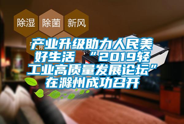 产业升级助力人民美好生活 “2019轻工业高质量发展论坛”在滁州成功召开